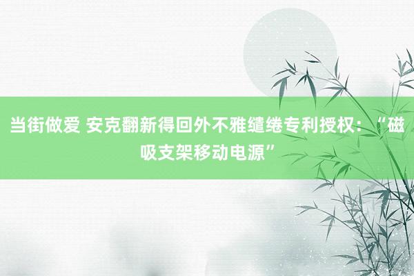 当街做爱 安克翻新得回外不雅缱绻专利授权：“磁吸支架移动电源”