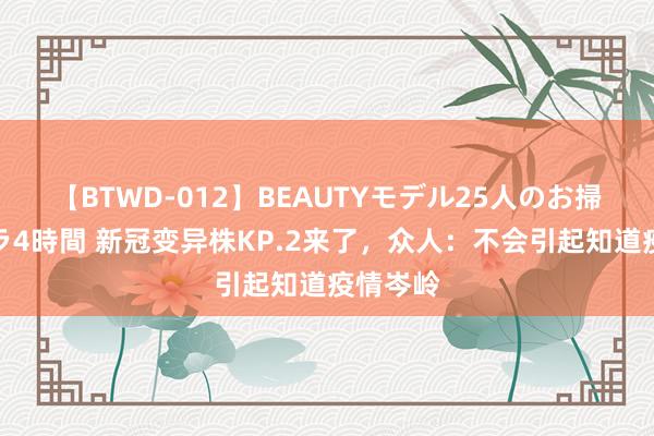 【BTWD-012】BEAUTYモデル25人のお掃除フェラ4時間 新冠变异株KP.2来了，众人：不会引起知道疫情岑岭