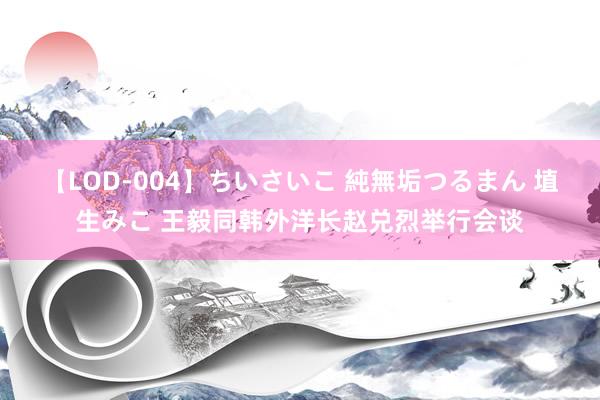 【LOD-004】ちいさいこ 純無垢つるまん 埴生みこ 王毅同韩外洋长赵兑烈举行会谈