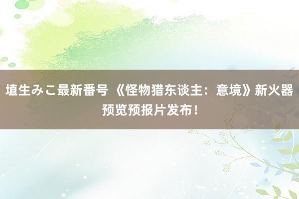 埴生みこ最新番号 《怪物猎东谈主：意境》新火器预览预报片发布！