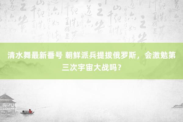 清水舞最新番号 朝鲜派兵提拔俄罗斯，会激勉第三次宇宙大战吗？