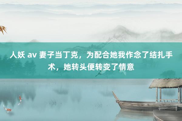 人妖 av 妻子当丁克，为配合她我作念了结扎手术，她转头便转变了情意