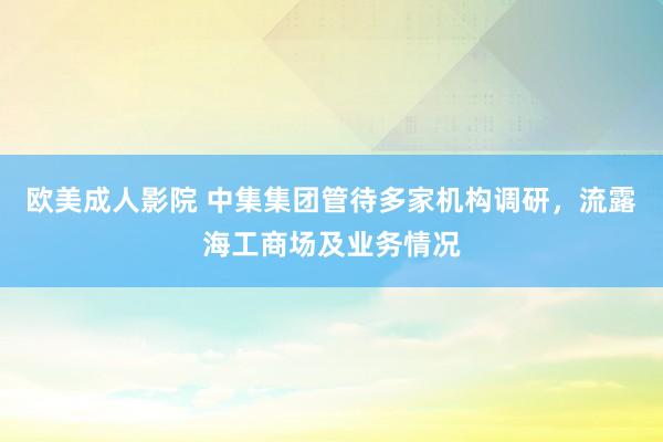 欧美成人影院 中集集团管待多家机构调研，流露海工商场及业务情况