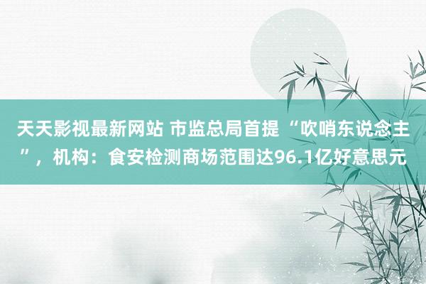 天天影视最新网站 市监总局首提 “吹哨东说念主”，机构：食安检测商场范围达96.1亿好意思元