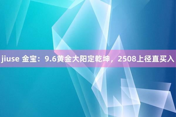 jiuse 金宝：9.6黄金大阳定乾坤，2508上径直买入