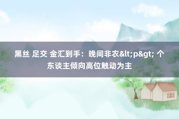 黑丝 足交 金汇到手：晚间非农<p> 个东谈主倾向高位触动为主