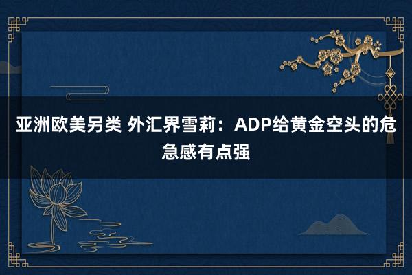 亚洲欧美另类 外汇界雪莉：ADP给黄金空头的危急感有点强