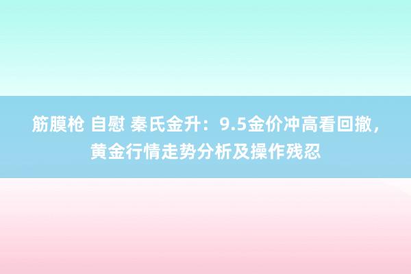 筋膜枪 自慰 秦氏金升：9.5金价冲高看回撤，黄金行情走势分析及操作残忍