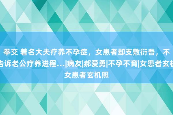 拳交 着名大夫疗养不孕症，女患者却支敷衍吾，不愿告诉老公疗养进程…|病友|郝爱勇|不孕不育|女患者玄机照