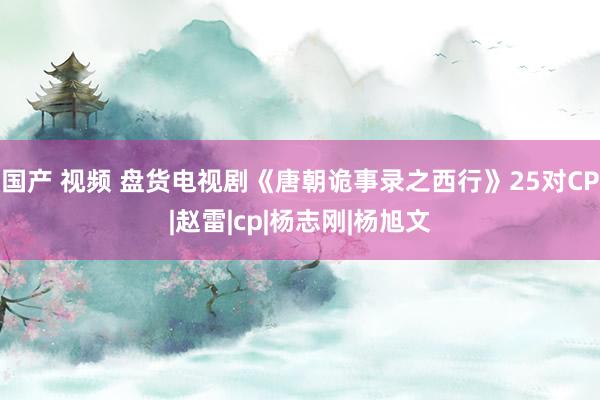 国产 视频 盘货电视剧《唐朝诡事录之西行》25对CP|赵雷|cp|杨志刚|杨旭文