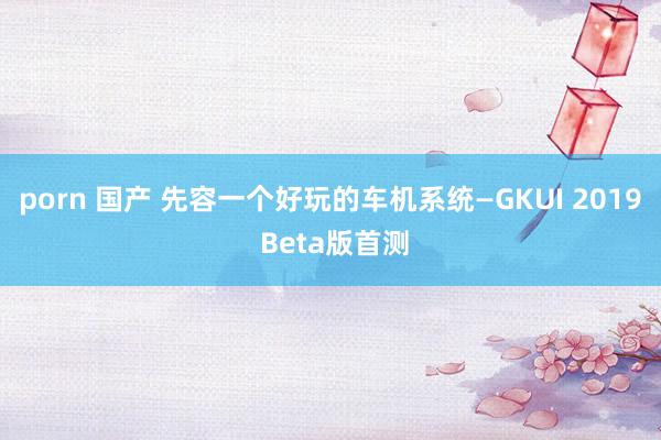 porn 国产 先容一个好玩的车机系统—GKUI 2019 Beta版首测