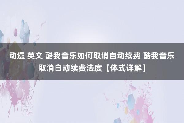 动漫 英文 酷我音乐如何取消自动续费 酷我音乐取消自动续费法度【体式详解】