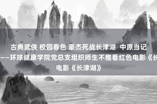 古典武侠 校园春色 豪杰死战长津湖  中原当记改进魂——环球健康学院党总支组织师生不雅看红色电影《长津湖》