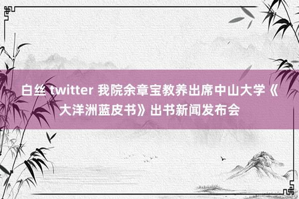 白丝 twitter 我院余章宝教养出席中山大学《大洋洲蓝皮书》出书新闻发布会