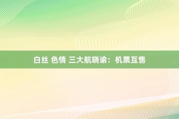 白丝 色情 三大航晓谕：机票互售
