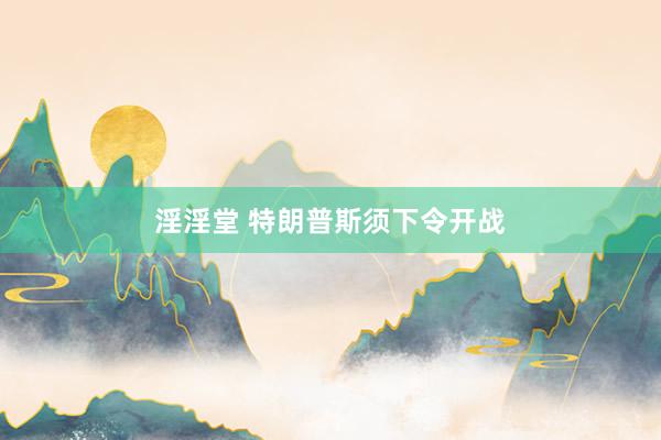 淫淫堂 特朗普斯须下令开战